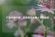 广东交通学院：培育现代交通人才的摇篮