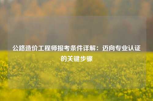 公路造价工程师报考条件详解：迈向专业认证的关键步骤